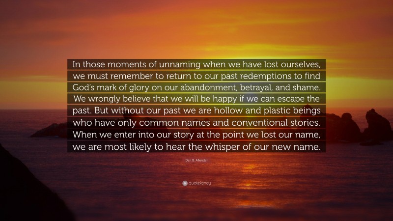 Dan B. Allender Quote: “In those moments of unnaming when we have lost ourselves, we must remember to return to our past redemptions to find God’s mark of glory on our abandonment, betrayal, and shame. We wrongly believe that we will be happy if we can escape the past. But without our past we are hollow and plastic beings who have only common names and conventional stories. When we enter into our story at the point we lost our name, we are most likely to hear the whisper of our new name.”