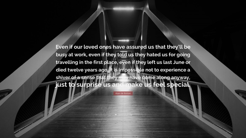 Alain de Botton Quote: “Even if our loved ones have assured us that they’ll be busy at work, even if they told us they hated us for going travelling in the first place, even if they left us last June or died twelve years ago, it is impossible not to experience a shiver of a sense that they may have come along anyway, just to surprise us and make us feel special.”