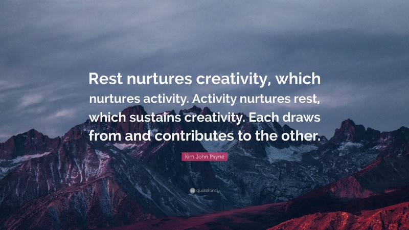 Kim John Payne Quote: “Rest nurtures creativity, which nurtures activity. Activity nurtures rest, which sustains creativity. Each draws from and contributes to the other.”