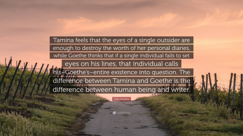 Milan Kundera Quote: “Tamina feels that the eyes of a single outsider are enough to destroy the worth of her personal diaries, while Goethe thinks that if a single individual fails to set eyes on his lines, that individual calls his–Goethe’s–entire existence into question. The difference between Tamina and Goethe is the difference between human being and writer.”