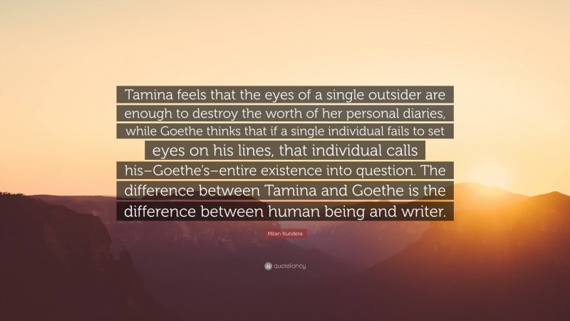 Milan Kundera Quote: “Tamina feels that the eyes of a single outsider are enough to destroy the worth of her personal diaries, while Goethe thinks that if a single individual fails to set eyes on his lines, that individual calls his–Goethe’s–entire existence into question. The difference between Tamina and Goethe is the difference between human being and writer.”