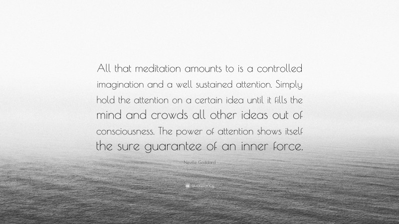 Neville Goddard Quote: “All that meditation amounts to is a controlled imagination and a well sustained attention. Simply hold the attention on a certain idea until it fills the mind and crowds all other ideas out of consciousness. The power of attention shows itself the sure guarantee of an inner force.”