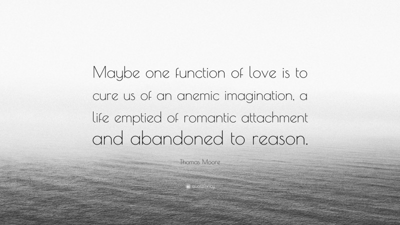 Thomas Moore Quote: “Maybe one function of love is to cure us of an anemic imagination, a life emptied of romantic attachment and abandoned to reason.”