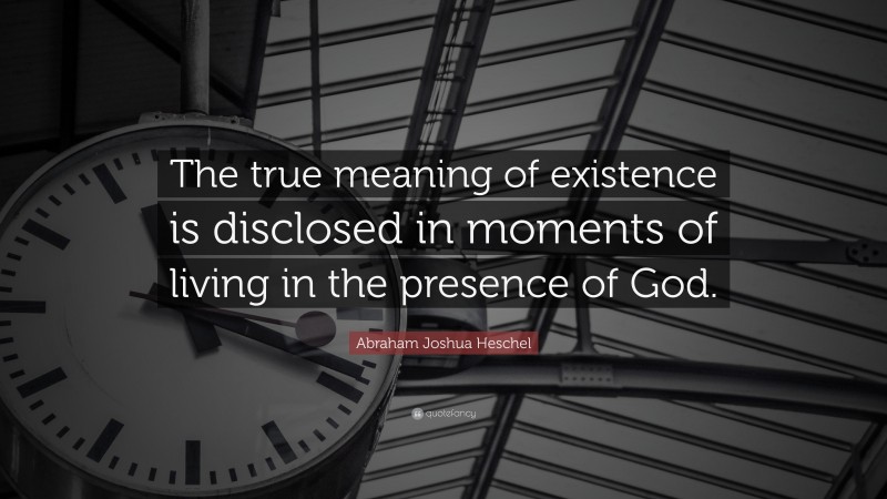 Abraham Joshua Heschel Quote: “The true meaning of existence is disclosed in moments of living in the presence of God.”