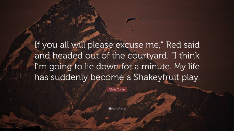 Chris Colfer Quote: “If you all will please excuse me,” Red said and headed out of the courtyard. “I think I’m going to lie down for a minute. My life has suddenly become a Shakeyfruit play.”