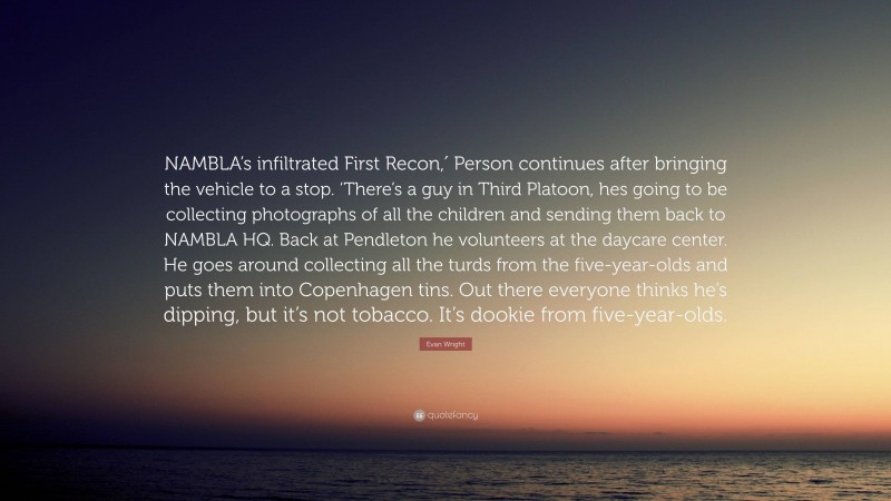 Evan Wright Quote: “NAMBLA’s infiltrated First Recon,′ Person continues after bringing the vehicle to a stop. ‘There’s a guy in Third Platoon, hes going to be collecting photographs of all the children and sending them back to NAMBLA HQ. Back at Pendleton he volunteers at the daycare center. He goes around collecting all the turds from the five-year-olds and puts them into Copenhagen tins. Out there everyone thinks he’s dipping, but it’s not tobacco. It’s dookie from five-year-olds.”