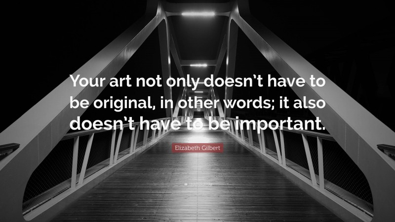 Elizabeth Gilbert Quote: “Your art not only doesn’t have to be original, in other words; it also doesn’t have to be important.”