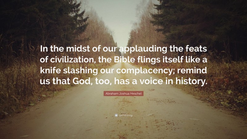 Abraham Joshua Heschel Quote: “In the midst of our applauding the feats of civilization, the Bible flings itself like a knife slashing our complacency; remind us that God, too, has a voice in history.”