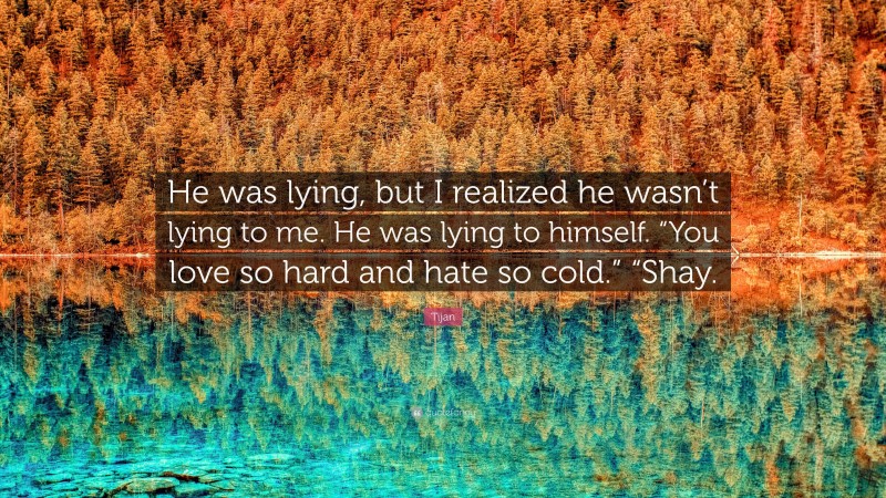 Tijan Quote: “He was lying, but I realized he wasn’t lying to me. He was lying to himself. “You love so hard and hate so cold.” “Shay.”