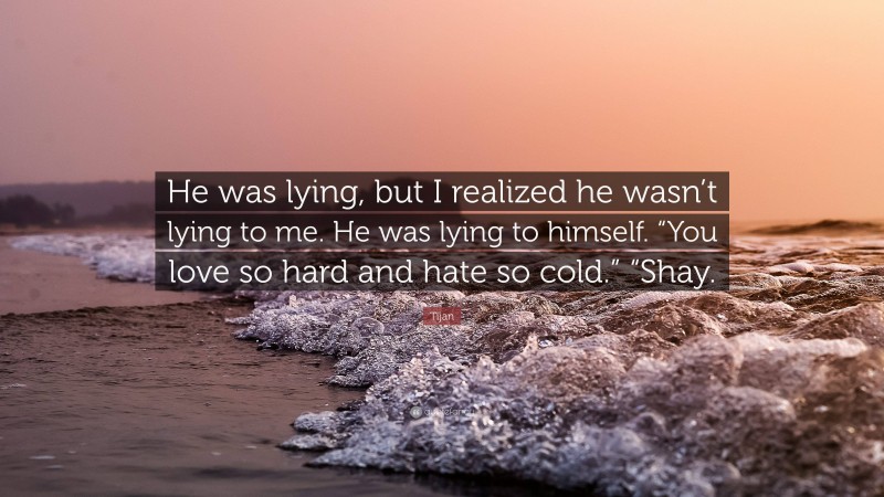 Tijan Quote: “He was lying, but I realized he wasn’t lying to me. He was lying to himself. “You love so hard and hate so cold.” “Shay.”