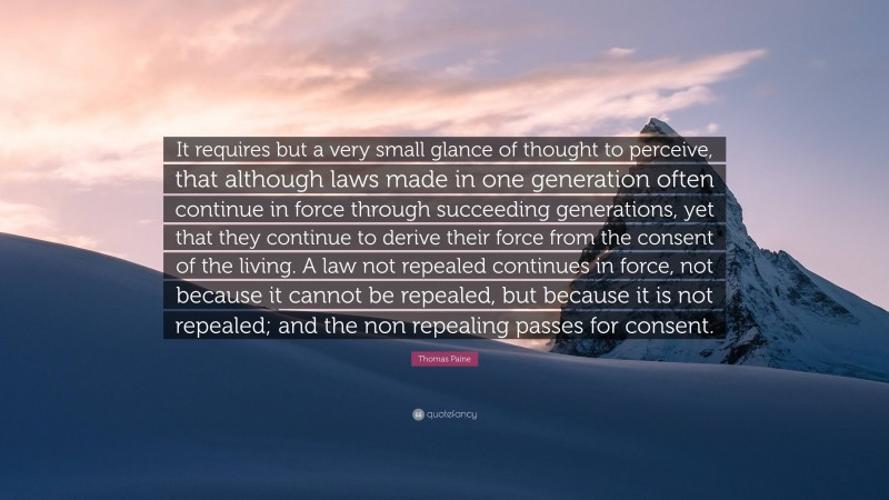 Thomas Paine Quote: “It requires but a very small glance of thought to perceive, that although laws made in one generation often continue in force through succeeding generations, yet that they continue to derive their force from the consent of the living. A law not repealed continues in force, not because it cannot be repealed, but because it is not repealed; and the non repealing passes for consent.”