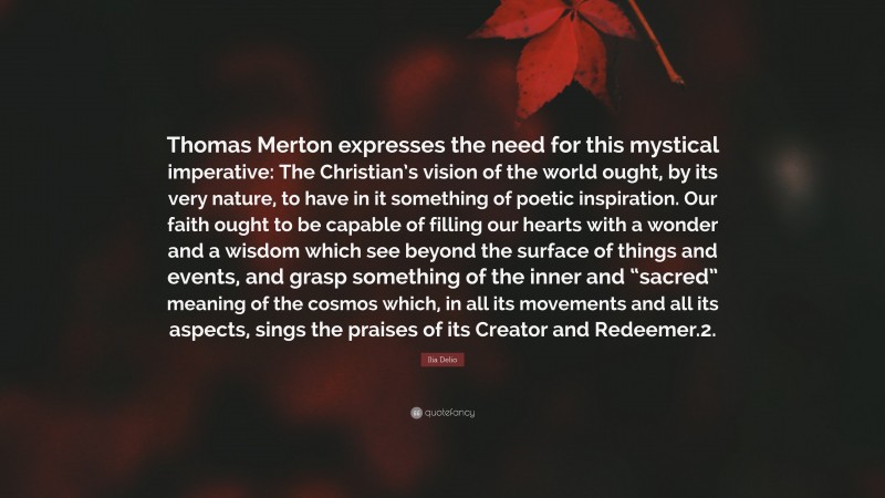 Ilia Delio Quote: “Thomas Merton expresses the need for this mystical imperative: The Christian’s vision of the world ought, by its very nature, to have in it something of poetic inspiration. Our faith ought to be capable of filling our hearts with a wonder and a wisdom which see beyond the surface of things and events, and grasp something of the inner and “sacred” meaning of the cosmos which, in all its movements and all its aspects, sings the praises of its Creator and Redeemer.2.”