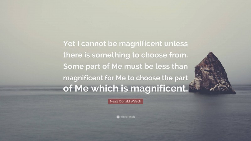 Neale Donald Walsch Quote: “Yet I cannot be magnificent unless there is something to choose from. Some part of Me must be less than magnificent for Me to choose the part of Me which is magnificent.”