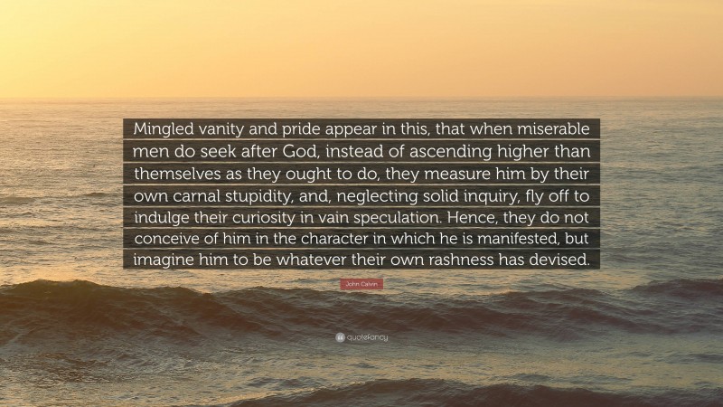 John Calvin Quote: “Mingled vanity and pride appear in this, that when miserable men do seek after God, instead of ascending higher than themselves as they ought to do, they measure him by their own carnal stupidity, and, neglecting solid inquiry, fly off to indulge their curiosity in vain speculation. Hence, they do not conceive of him in the character in which he is manifested, but imagine him to be whatever their own rashness has devised.”