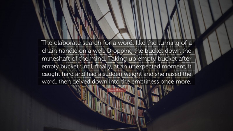 Colum McCann Quote: “The elaborate search for a word, like the turning of a chain handle on a well. Dropping the bucket down the mineshaft of the mind. Taking up empty bucket after empty bucket until, finally, at an unexpected moment, it caught hard and had a sudden weight and she raised the word, then delved down into the emptiness once more.”