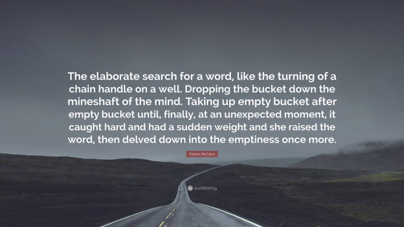 Colum McCann Quote: “The elaborate search for a word, like the turning of a chain handle on a well. Dropping the bucket down the mineshaft of the mind. Taking up empty bucket after empty bucket until, finally, at an unexpected moment, it caught hard and had a sudden weight and she raised the word, then delved down into the emptiness once more.”