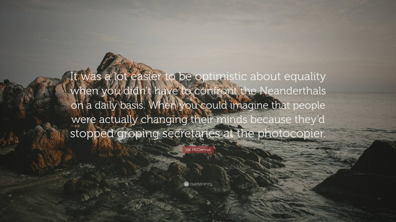 Val McDermid Quote: “It was a lot easier to be optimistic about equality when you didn’t have to confront the Neanderthals on a daily basis. When you could imagine that people were actually changing their minds because they’d stopped groping secretaries at the photocopier.”