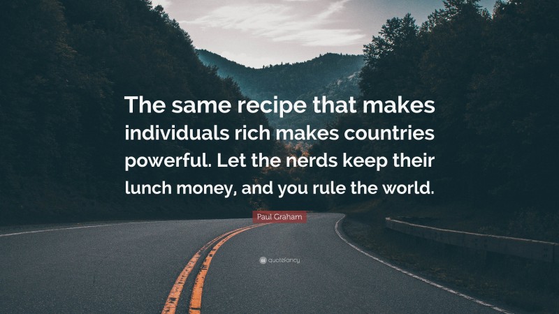 Paul Graham Quote: “The same recipe that makes individuals rich makes countries powerful. Let the nerds keep their lunch money, and you rule the world.”