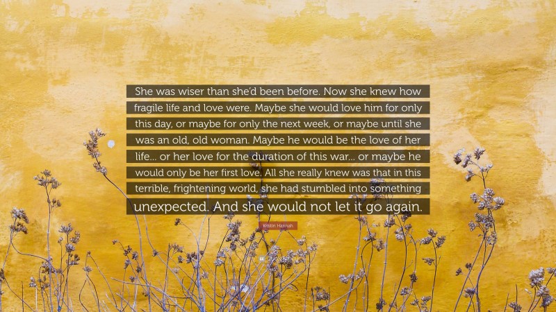 Kristin Hannah Quote: “She was wiser than she’d been before. Now she knew how fragile life and love were. Maybe she would love him for only this day, or maybe for only the next week, or maybe until she was an old, old woman. Maybe he would be the love of her life... or her love for the duration of this war... or maybe he would only be her first love. All she really knew was that in this terrible, frightening world, she had stumbled into something unexpected. And she would not let it go again.”