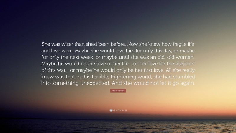 Kristin Hannah Quote: “She was wiser than she’d been before. Now she knew how fragile life and love were. Maybe she would love him for only this day, or maybe for only the next week, or maybe until she was an old, old woman. Maybe he would be the love of her life... or her love for the duration of this war... or maybe he would only be her first love. All she really knew was that in this terrible, frightening world, she had stumbled into something unexpected. And she would not let it go again.”