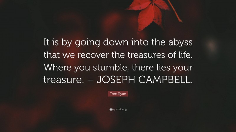 Tom Ryan Quote: “It is by going down into the abyss that we recover the treasures of life. Where you stumble, there lies your treasure. – JOSEPH CAMPBELL.”