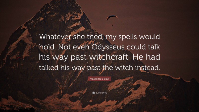 Madeline Miller Quote: “Whatever she tried, my spells would hold. Not even Odysseus could talk his way past witchcraft. He had talked his way past the witch instead.”
