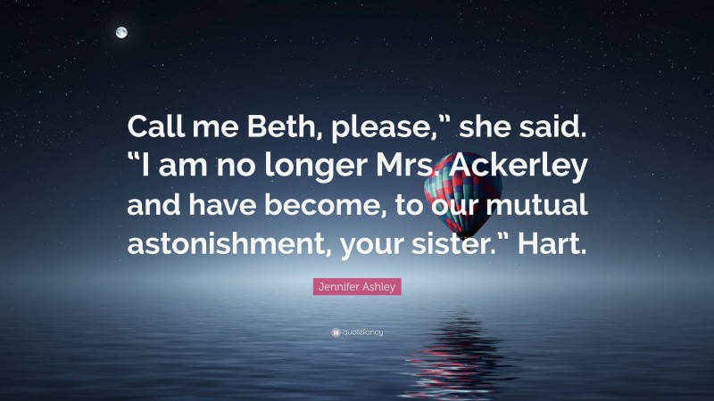 Jennifer Ashley Quote: “Call me Beth, please,” she said. “I am no longer Mrs. Ackerley and have become, to our mutual astonishment, your sister.” Hart.”