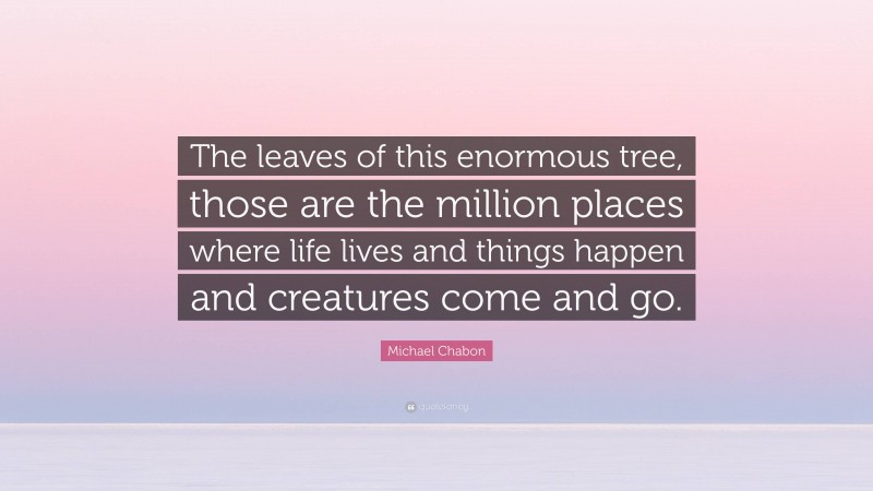 Michael Chabon Quote: “The leaves of this enormous tree, those are the million places where life lives and things happen and creatures come and go.”