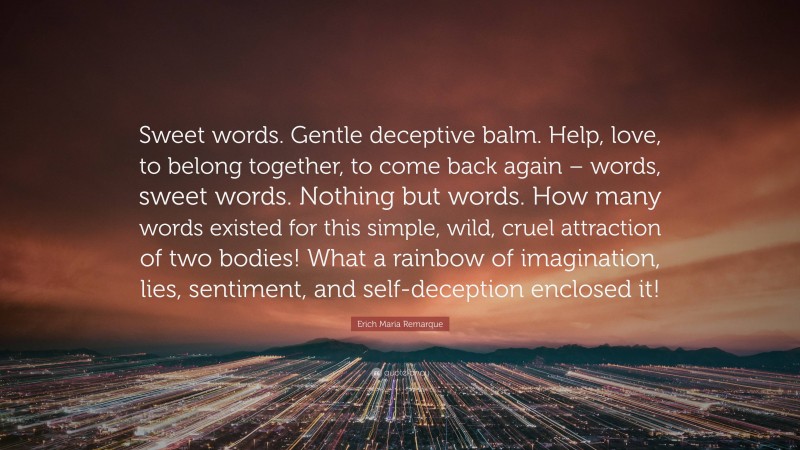 Erich Maria Remarque Quote: “Sweet words. Gentle deceptive balm. Help, love, to belong together, to come back again – words, sweet words. Nothing but words. How many words existed for this simple, wild, cruel attraction of two bodies! What a rainbow of imagination, lies, sentiment, and self-deception enclosed it!”