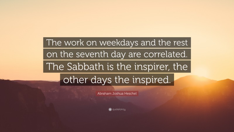 Abraham Joshua Heschel Quote: “The work on weekdays and the rest on the seventh day are correlated. The Sabbath is the inspirer, the other days the inspired.”