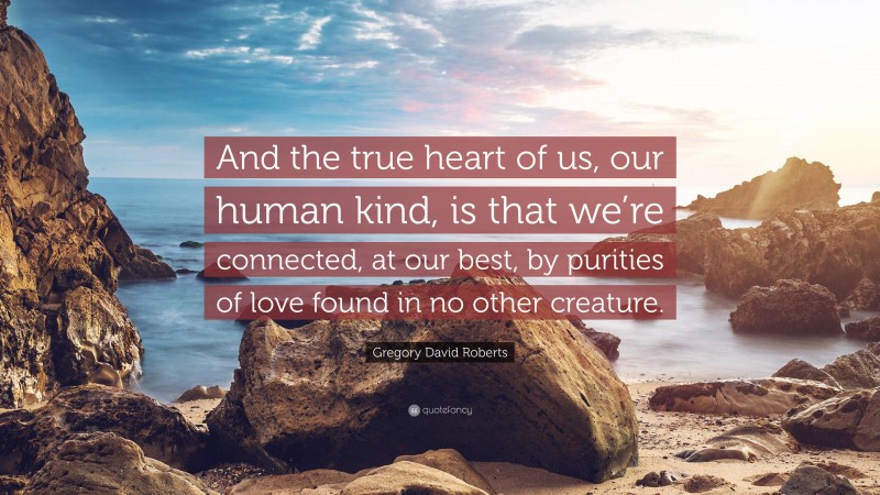 Gregory David Roberts Quote: “And the true heart of us, our human kind, is that we’re connected, at our best, by purities of love found in no other creature.”