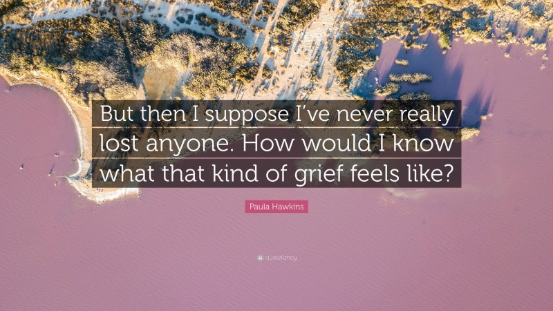 Paula Hawkins Quote: “But then I suppose I’ve never really lost anyone. How would I know what that kind of grief feels like?”
