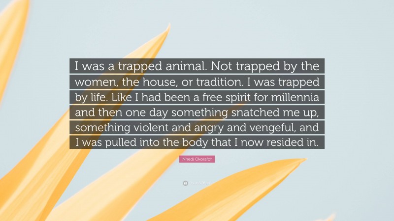 Nnedi Okorafor Quote: “I was a trapped animal. Not trapped by the women, the house, or tradition. I was trapped by life. Like I had been a free spirit for millennia and then one day something snatched me up, something violent and angry and vengeful, and I was pulled into the body that I now resided in.”