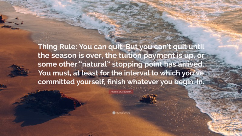 Angela Duckworth Quote: “Thing Rule: You can quit. But you can’t quit until the season is over, the tuition payment is up, or some other “natural” stopping point has arrived. You must, at least for the interval to which you’ve committed yourself, finish whatever you begin. In.”