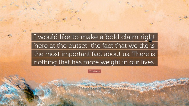 Todd May Quote: “I would like to make a bold claim right here at the outset: the fact that we die is the most important fact about us. There is nothing that has more weight in our lives.”