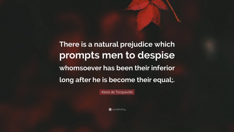 Alexis de Tocqueville Quote: “There is a natural prejudice which prompts men to despise whomsoever has been their inferior long after he is become their equal;.”