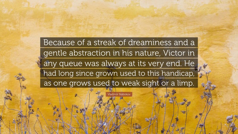 Vladimir Nabokov Quote: “Because of a streak of dreaminess and a gentle abstraction in his nature, Victor in any queue was always at its very end. He had long since grown used to this handicap, as one grows used to weak sight or a limp.”