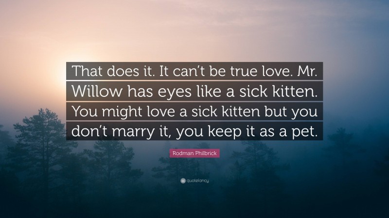 Rodman Philbrick Quote: “That does it. It can’t be true love. Mr. Willow has eyes like a sick kitten. You might love a sick kitten but you don’t marry it, you keep it as a pet.”