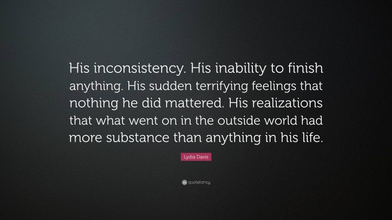 Lydia Davis Quote: “His inconsistency. His inability to finish anything. His sudden terrifying feelings that nothing he did mattered. His realizations that what went on in the outside world had more substance than anything in his life.”