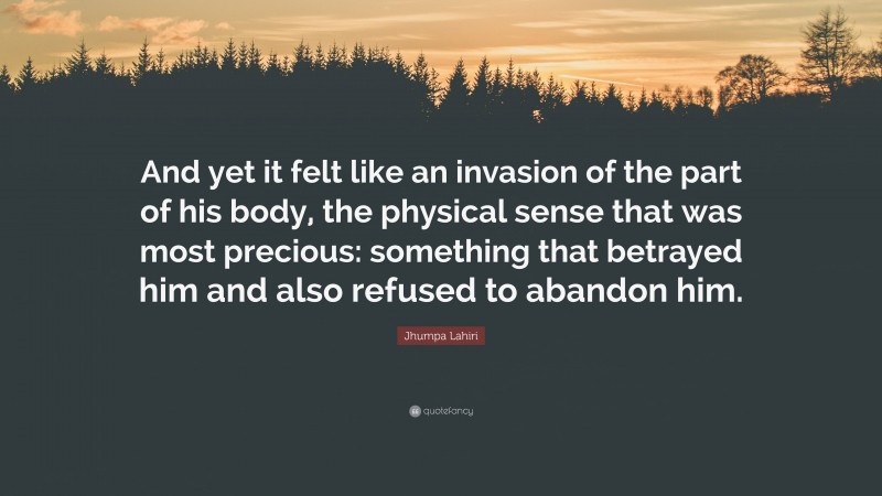 Jhumpa Lahiri Quote: “And yet it felt like an invasion of the part of his body, the physical sense that was most precious: something that betrayed him and also refused to abandon him.”
