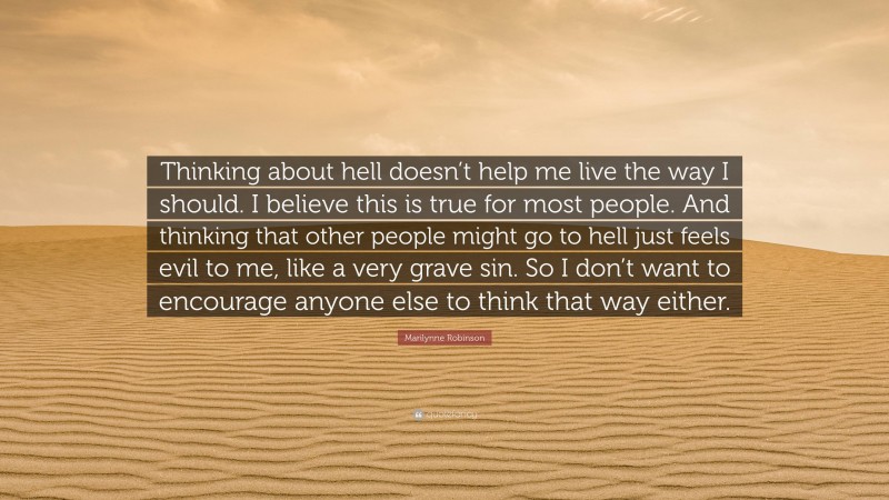 Marilynne Robinson Quote: “Thinking about hell doesn’t help me live the way I should. I believe this is true for most people. And thinking that other people might go to hell just feels evil to me, like a very grave sin. So I don’t want to encourage anyone else to think that way either.”