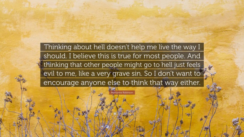 Marilynne Robinson Quote: “Thinking about hell doesn’t help me live the way I should. I believe this is true for most people. And thinking that other people might go to hell just feels evil to me, like a very grave sin. So I don’t want to encourage anyone else to think that way either.”