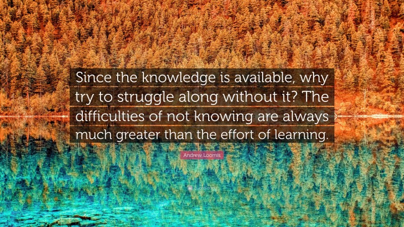 Andrew Loomis Quote: “Since the knowledge is available, why try to struggle along without it? The difficulties of not knowing are always much greater than the effort of learning.”