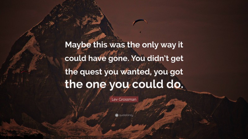 Lev Grossman Quote: “Maybe this was the only way it could have gone. You didn’t get the quest you wanted, you got the one you could do.”