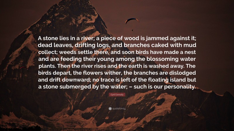 Cyril Connolly Quote: “A stone lies in a river; a piece of wood is jammed against it; dead leaves, drifting logs, and branches caked with mud collect; weeds settle there, and soon birds have made a nest and are feeding their young among the blossoming water plants. Then the river rises and the earth is washed away. The birds depart, the flowers wither, the branches are dislodged and drift downward; no trace is left of the floating island but a stone submerged by the water; – such is our personality.”