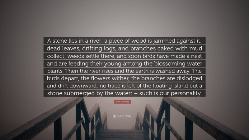 Cyril Connolly Quote: “A stone lies in a river; a piece of wood is jammed against it; dead leaves, drifting logs, and branches caked with mud collect; weeds settle there, and soon birds have made a nest and are feeding their young among the blossoming water plants. Then the river rises and the earth is washed away. The birds depart, the flowers wither, the branches are dislodged and drift downward; no trace is left of the floating island but a stone submerged by the water; – such is our personality.”