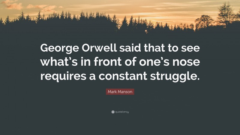 Mark Manson Quote: “George Orwell said that to see what’s in front of one’s nose requires a constant struggle.”