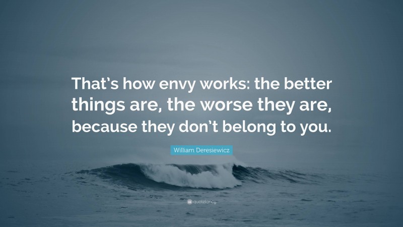 William Deresiewicz Quote: “That’s how envy works: the better things are, the worse they are, because they don’t belong to you.”