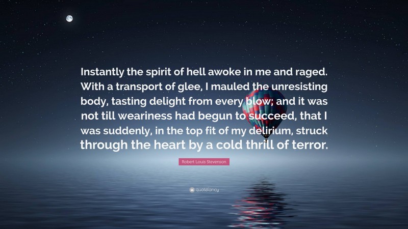 Robert Louis Stevenson Quote: “Instantly the spirit of hell awoke in me and raged. With a transport of glee, I mauled the unresisting body, tasting delight from every blow; and it was not till weariness had begun to succeed, that I was suddenly, in the top fit of my delirium, struck through the heart by a cold thrill of terror.”