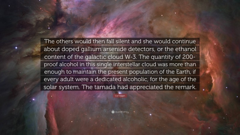 Carl Sagan Quote: “The others would then fall silent and she would continue about doped gallium arsenide detectors, or the ethanol content of the galactic cloud W-3. The quantity of 200-proof alcohol in this single interstellar cloud was more than enough to maintain the present population of the Earth, if every adult were a dedicated alcoholic, for the age of the solar system. The tamada had appreciated the remark.”